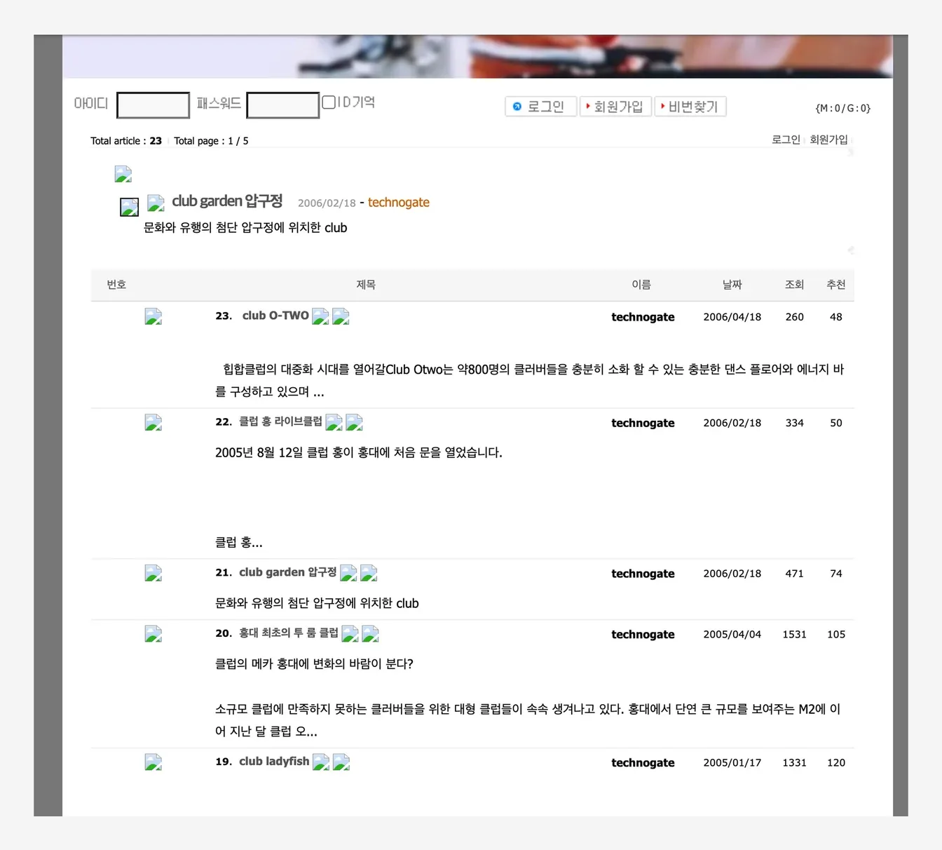 클럽 소개 게시판(Total article 23). 「23. club O-TWO 2006/04/18 — 힙합클럽의 대중화 시대를 열어갈 Club Otwo는 약800명의 클러버들을 충분히 소화 할 수 있는 충분한 댄스 플로어와 에너지 바를 구성하고 있으며」 「22. 클럽 홍 라이브클럽 2006/02/18 — 2005년 8월 12일 클럽 홍이 홍대에 처음 문을 열었습니다」 「21. club garden 압구정 2006/02/18 — 문화와 유행의 첨단 압구정에 위치한 club」 「20. 홍대 최초의 투 룸 클럽 2005/04/04 — 클럽의 메카 홍대에 변화의 바람이 분다? 소규모 클럽에 만족하지 못하는 클러버들을 위한 대형 클럽들이 속속 생겨나고 있다. 홍대에서 단연 큰 규모를 보여주는 M2에 이어 지난 달 클럽 오…」 「19. club ladyfish 2005/01/17」