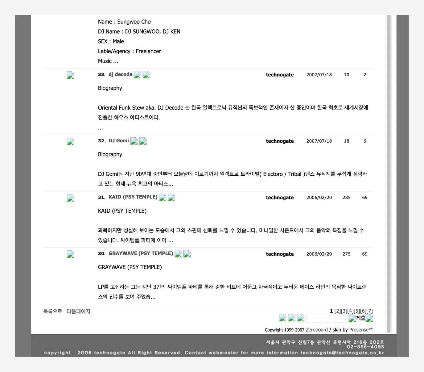 DJ 소개 게시판. 「Name : Sungwoo Cho / DJ Name : DJ SUNGWOO, DJ KEN / SEX : Male / Lable/Agency : Freelancer」 「33. dj decode 2007/07/18 — Biography. Oriental Funk Stew aka. DJ Decode 는 한국 일렉트로닉 뮤직씬의 독보적인 존재이자 산 증인이며 한국 최초로 세계시장에 진출한 하우스 아티스트이다」 「32. DJ Gomi 2007/07/18 — Biography. DJ Gomi는 지난 90년대 중반부터 오늘날에 이르기까지 일렉트로 트라이벌(Electoro / Tribal) 댄스 뮤직계를 무섭게 점령하고 있는 현재 뉴욕 최고의 아티스…」 「31. KAID (PSY TEMPLE) 2006/02/20 — 과묵하지만 성실해 보이는 모습에서 그의 스핀에 신뢰를 느낄 수 있습니다. 미니멀한 사운드에서 그의 음악의 특징을 느낄 수 있습니다. 싸이템플 파티에 이어」 「30. GRAYWAVE (PSY TEMPLE) 2006/02/20 — LP를 고집하는 그는 지난 3번의 싸이템플 파티를 통해 강한 비트에 어둡고 자극적이고 두터운 베이스 라인의 묵직한 싸이트랜스의 진수를 보여 주었습…」, 아래 「Copyright 1999-2007 Zeroboard / skin by Prosense™」
