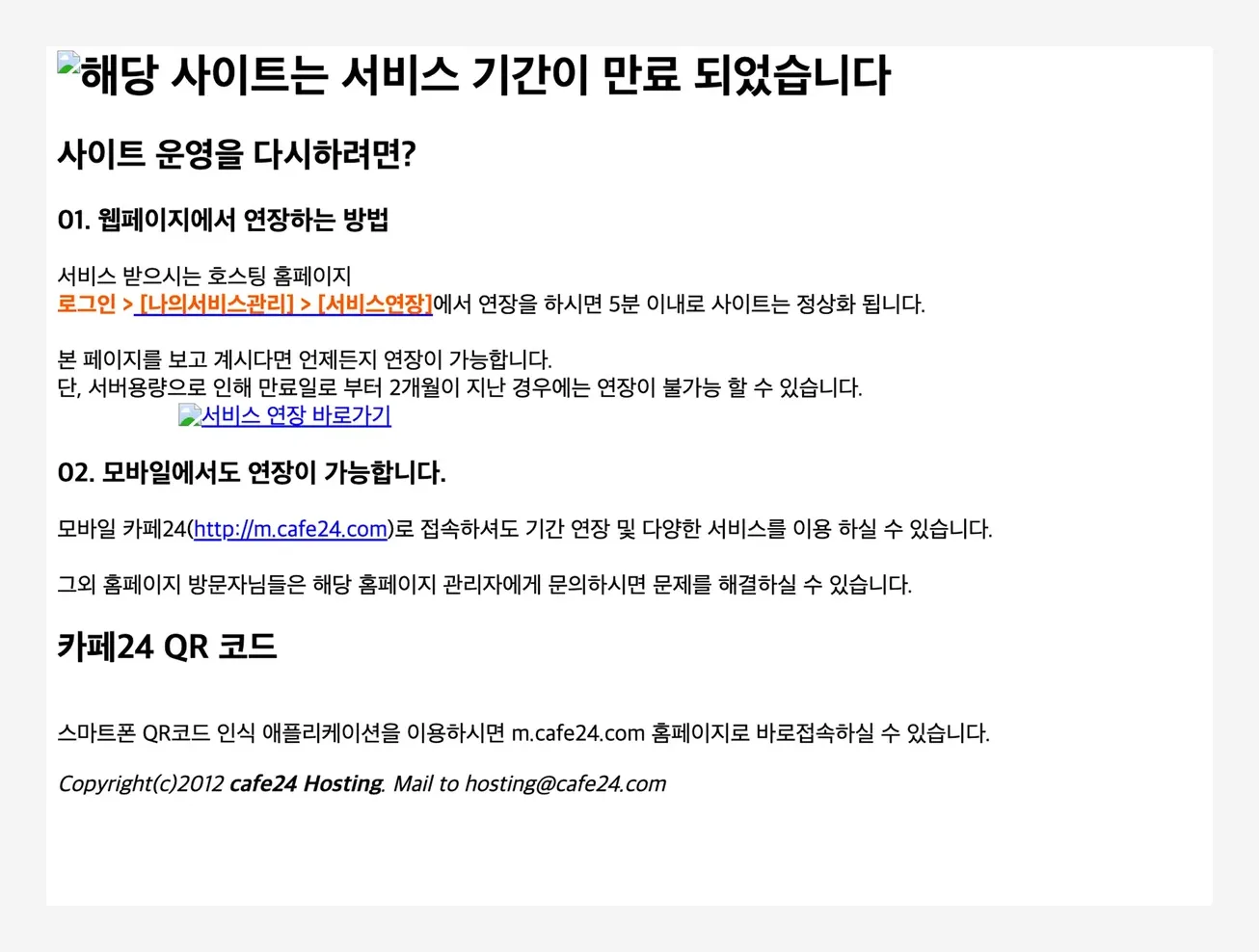 카페24 호스팅 만료 안내 페이지. 「해당 사이트는 서비스 기간이 만료 되었습니다. 사이트 운영을 다시하려면? 01. 웹페이지에서 연장하는 방법 — 서비스 받으시는 호스팅 홈페이지 로그인 > 나의서비스관리 > 서비스연장에서 연장을 하시면 5분 이내로 사이트는 정상화 됩니다. 본 페이지를 보고 계시다면 언제든지 연장이 가능합니다. 단, 서버용량으로 인해 만료일로 부터 2개월이 지난 경우에는 연장이 불가능 할 수 있습니다. 02. 모바일에서도 연장이 가능합니다. 카페24 QR 코드. Copyright(c)2012 cafe24 Hosting」